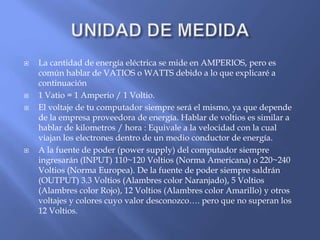  La cantidad de energía eléctrica se mide en AMPERIOS, pero es
común hablar de VATIOS o WATTS debido a lo que explicaré a
continuación
 1 Vatio = 1 Amperio / 1 Voltio.
 El voltaje de tu computador siempre será el mismo, ya que depende
de la empresa proveedora de energía. Hablar de voltios es similar a
hablar de kilometros / hora : Equivale a la velocidad con la cual
viajan los electrones dentro de un medio conductor de energía.
 A la fuente de poder (power supply) del computador siempre
ingresarán (INPUT) 110~120 Voltios (Norma Americana) o 220~240
Voltios (Norma Europea). De la fuente de poder siempre saldrán
(OUTPUT) 3.3 Voltios (Alambres color Naranjado), 5 Voltios
(Alambres color Rojo), 12 Voltios (Alambres color Amarillo) y otros
voltajes y colores cuyo valor desconozco…. pero que no superan los
12 Voltios.
 