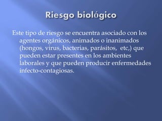 Este tipo de riesgo se encuentra asociado con los
agentes orgánicos, animados o inanimados
(hongos, virus, bacterias, parásitos, etc,) que
pueden estar presentes en los ambientes
laborales y que pueden producir enfermedades
infecto-contagiosas.
 