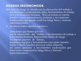 RIESGOS ERGONÓMICOS.
Este tipo de riesgo se vincula con la adecuación del trabajo o
sus elementos (ordenadores, sillas, herramientas de trabajo,
etc.) a la fisonomía humana. Si no se toman en cuenta
pueden causar sobreesfuerzo, posturas y movimientos
Inadecuados que puede conllevar fatiga física y lesiones
osteomusculares.
 involucra todos aquellos agentes o
situaciones que tienen que ver
con la adecuación del trabajo, o los elementos de trabajo a
la fisonomía humana. Representan factor de riesgo
los objetos, puestos de trabajo,
máquinas, equipos y herramientas cuyo peso, tamaño,
forma y diseño pueden provocar sobre-esfuerzo,
así como posturas y movimientos inadecuados que
traen como consecuencia fatiga física y lesiones
osteomusculares.
 
