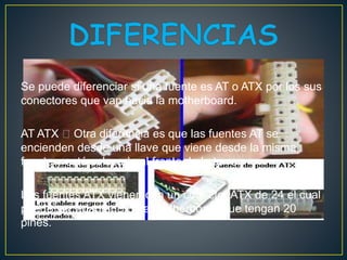Se puede diferenciar si una fuente es AT o ATX por los sus
conectores que van hacia la motherboard.
AT ATX Otra diferencia es que las fuentes AT se
encienden desde una llave que viene desde la misma
fuente y está colocada al frente de la torre.
Las fuentes ATX vienen con un conector ATX de 24 el cual
puede ser adaptado para motherboard que tengan 20
pines.