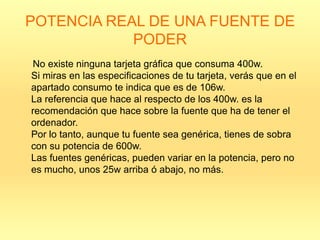 POTENCIA REAL DE UNA FUENTE DE
            PODER
No existe ninguna tarjeta gráfica que consuma 400w.
Si miras en las especificaciones de tu tarjeta, verás que en el
apartado consumo te indica que es de 106w.
La referencia que hace al respecto de los 400w. es la
recomendación que hace sobre la fuente que ha de tener el
ordenador.
Por lo tanto, aunque tu fuente sea genérica, tienes de sobra
con su potencia de 600w.
Las fuentes genéricas, pueden variar en la potencia, pero no
es mucho, unos 25w arriba ó abajo, no más.
 