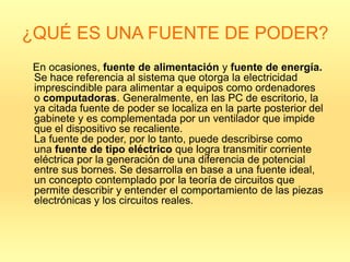 ¿QUÉ ES UNA FUENTE DE PODER?
 En ocasiones, fuente de alimentación y fuente de energía.
 Se hace referencia al sistema que otorga la electricidad
 imprescindible para alimentar a equipos como ordenadores
 o computadoras. Generalmente, en las PC de escritorio, la
 ya citada fuente de poder se localiza en la parte posterior del
 gabinete y es complementada por un ventilador que impide
 que el dispositivo se recaliente.
 La fuente de poder, por lo tanto, puede describirse como
 una fuente de tipo eléctrico que logra transmitir corriente
 eléctrica por la generación de una diferencia de potencial
 entre sus bornes. Se desarrolla en base a una fuente ideal,
 un concepto contemplado por la teoría de circuitos que
 permite describir y entender el comportamiento de las piezas
 electrónicas y los circuitos reales.
 