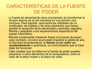 CARACTERÍSTICAS DE LA FUENTE
         DE PODER
La fuente de alimentación tiene el propósito de transformar la
tensión alterna de la red industrial en una tensión casi
continua. Para lograrlo, aprovecha las utilidades de un
rectificador, de fusibles y de otros elementos que hacen
posible la recepción de la electricidad y permiten regularla,
filtrarla y adaptarla a los requerimientos específicos del
equipo informático.
Resulta fundamental mantener limpia a la fuente de poder;
caso contrario, el polvo acumulado impedirá la salida de aire.
Al elevarse la temperatura, la fuente puede sufrir un
recalentamiento y quemarse, un inconveniente que la hará
dejar de funcionar.
Cabe resaltar que los fallos en la fuente de poder pueden
perjudicar a otros elementos de la computadora, como el
caso de la placa madre o la placa de video.
 