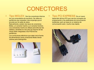 CONECTORES
• Tipo MOLEX: Son los conectores internos               • Tipo PCI EXPRESS: Es un nuevo
   de una computadora de escritorio. Se utiliza en         desarrollo del bus PCI que usa los conceptos de
   periféricos que necesiten más amperaje que el           programación y los estándares de comunicación
   provisto por el cable de datos.                         existentes, pero se basa en un sistema de
   Naturalmente, existen dos tipos de conectores           comunicación serie mucho mas rápido.
   Molex, un conector macho y un conector hembra.
   Los conectores macho se utilizan para bifurcar las
   salidas y dividirlas en dos pero la mayoría de las
   veces están integradas a los PCB de los
   periféricos.
   Los conductores eléctricos que salen de la fuente
   de alimentación hacia conectores Molex tienen
   colores para distinguirlos
 