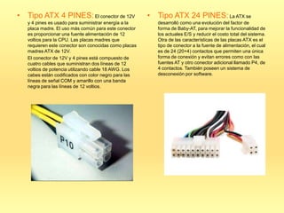 • Tipo ATX 4 PINES: El conector de 12V                 • Tipo ATX 24 PINES: La ATX se
   y 4 pines es usado para suministrar energía a la       desarrolló como una evolución del factor de
   placa madre. El uso más común para este conector       forma de Baby-AT, para mejorar la funcionalidad de
   es proporcionar una fuente alimentación de 12          los actuales E/S y reducir el costo total del sistema.
   voltios para la CPU. Las placas madres que             Otra de las características de las placas ATX es el
   requieren este conector son conocidas como placas      tipo de conector a la fuente de alimentación, el cual
   madres ATX de 12V.                                     es de 24 (20+4) contactos que permiten una única
   El conector de 12V y 4 pines está compuesto de         forma de conexión y evitan errores como con las
   cuatro cables que suministran dos líneas de 12         fuentes AT y otro conector adicional llamado P4, de
   voltios de potencia utilizando cable 18 AWG. Los       4 contactos. También poseen un sistema de
   cabes están codificados con color negro para las       desconexión por software.
   líneas de señal COM y amarillo con una banda
   negra para las líneas de 12 voltios.
 