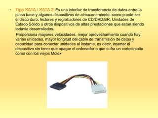 • Tipo SATA / SATA 2: Es una interfaz de transferencia de datos entre la
   placa base y algunos dispositivos de almacenamiento, como puede ser
   el disco duro, lectores y regrabadores de CD/DVD/BR, Unidades de
   Estado Sólido u otros dispositivos de altas prestaciones que están siendo
   todavía desarrollados.
    Proporciona mayores velocidades, mejor aprovechamiento cuando hay
   varias unidades, mayor longitud del cable de transmisión de datos y
   capacidad para conectar unidades al instante, es decir, insertar el
   dispositivo sin tener que apagar el ordenador o que sufra un cortocircuito
   como con los viejos Molex.
 