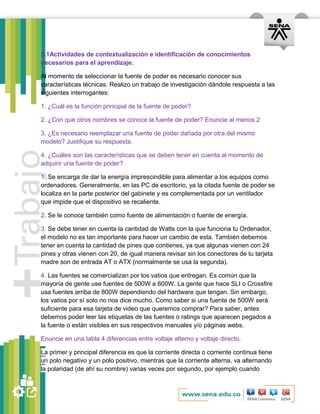 3.1Actividades de contextualización e identificación de conocimientos 
necesarios para el aprendizaje. 
Al momento de seleccionar la fuente de poder es necesario conocer sus 
características técnicas. Realizo un trabajo de investigación dándole respuesta a las 
siguientes interrogantes: 
1. ¿Cuál es la función principal de la fuente de poder? 
2. ¿Con que otros nombres se conoce la fuente de poder? Enuncie al menos 2 
3. ¿Es necesario reemplazar una fuente de poder dañada por otra del mismo 
modelo? Justifique su respuesta. 
4. ¿Cuáles son las características que se deben tener en cuenta al momento de 
adquirir una fuente de poder? 
1 .Se encarga de dar la energía imprescindible para alimentar a los equipos como 
ordenadores. Generalmente, en las PC de escritorio, ya la citada fuente de poder se 
localiza en la parte posterior del gabinete y es complementada por un ventilador 
que impide que el dispositivo se recaliente. 
2. Se le conoce también como fuente de alimentación o fuente de energía. 
3. Se debe tener en cuenta la cantidad de Watts con la que funciona tu Ordenador, 
el modelo no es tan importante para hacer un cambio de esta. También debemos 
tener en cuenta la cantidad de pines que contienes, ya que algunas vienen con 24 
pines y otras vienen con 20, de igual manera revisar sin los conectores de tu tarjeta 
madre son de entrada AT o ATX (normalmente se usa la segunda). 
4. Las fuentes se comercializan por los vatios que entregan. Es común que la 
mayoría de gente use fuentes de 500W a 600W. La gente que hace SLI o Crossfire 
usa fuentes arriba de 800W dependiendo del hardware que tengan. Sin embargo, 
los vatios por sí solo no nos dice mucho. Como saber si una fuente de 500W será 
suficiente para esa tarjeta de video que queremos comprar? Para saber, antes 
debemos poder leer las etiquetas de las fuentes o ratings que aparecen pegados a 
la fuente o están visibles en sus respectivos manuales y/o páginas webs. 
Enuncie en una tabla 4 diferencias entre voltaje alterno y voltaje directo. 
La primer y principal diferencia es que la corriente directa o corriente continua tiene 
un polo negativo y un polo positivo, mientras que la corriente alterna, va alternando 
la polaridad (de ahí su nombre) varias veces por segundo, por ejemplo cuando 
 