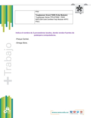 PSU 
Toughpower Grand 750W (Fully Modular) 
Toughpower Series TPG-0750M - 750W 
80PLUS® Gold Certified Fully Modular APFC 
PSU) 
Indica el nombre de 2 proveedores locales, donde vendan fuentes de 
poderpara computadoras. 
-Parque Central. 
-Omega Store. 
 