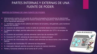PARTES INTERNAS Y EXTERNAS DE UNA
FUENTE DE PODER.
 Internamente cuenta con una serie de circuitos encargados de transformar la electricidad
para que esta sea suministrada de manera correcta a los dispositivos. Externamente consta
de los siguientes elementos:
 1.- Ventilador: expulsa el aire caliente del interior de la fuente y del gabinete, para mantener
frescos los circuitos.
 2.- Conector de alimentación: recibe el cable de corriente desde el enchufe doméstico.
 3.- Selector de voltaje: permite seleccionar el voltaje americano de 127V ó el europeo de
240V.
 4.- Conector de suministro: permite alimentar cierto tipo de monitores CRT.
 5.- Conector AT o ATX: alimenta de electricidad a la tarjeta principal.
 6.- Conector de 4 terminales IDE: utilizado para alimentar los discos duros y las unidades
ópticas.
 7.- Conector de 4 terminales FD: alimenta las disqueteras.
 8.- Interruptor manual: permite encender la fuente de manera mecánica.
 Partes y funciones externas de la fuente de AT o ATX.
PARTES EXTERNAS DE UNA FUENTE DE PODER
 