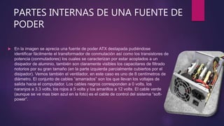 PARTES INTERNAS DE UNA FUENTE DE
PODER
 En la imagen se aprecia una fuente de poder ATX destapada pudiéndose
identificar fácilmente el transformador de conmutación así como los transistores de
potencia (conmutadores) los cuales se caracterizan por estar acoplados a un
disipador de aluminio, también son claramente visibles los capacitares de filtrado
notorios por su gran tamaño (en la parte izquierda parcialmente cubiertos por el
disipador). Vemos también el ventilador, en este caso es uno de 8 centímetros de
diámetro. El conjunto de cables “amarrados” son los que llevan los voltajes de
salida hacia el computador. Los cables negros corresponden a 0 volts, los
naranjos a 3.3 volts, los rojos a 5 volts y los amarillos a 12 volts. El cable verde
(aunque se ve mas bien azul en la foto) es el cable de control del sistema “soft-
power”.
 