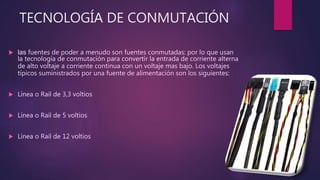 TECNOLOGÍA DE CONMUTACIÓN
 las fuentes de poder a menudo son fuentes conmutadas: por lo que usan
la tecnología de conmutación para convertir la entrada de corriente alterna
de alto voltaje a corriente continua con un voltaje mas bajo. Los voltajes
típicos suministrados por una fuente de alimentación son los siguientes:
 Línea o Rail de 3,3 voltios
 Línea o Rail de 5 voltios
 Línea o Rail de 12 voltios
 