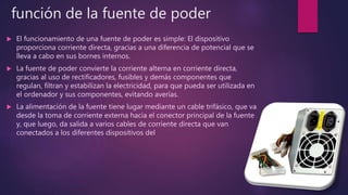 función de la fuente de poder
 El funcionamiento de una fuente de poder es simple: El dispositivo
proporciona corriente directa, gracias a una diferencia de potencial que se
lleva a cabo en sus bornes internos.
 La fuente de poder convierte la corriente alterna en corriente directa,
gracias al uso de rectificadores, fusibles y demás componentes que
regulan, filtran y estabilizan la electricidad, para que pueda ser utilizada en
el ordenador y sus componentes, evitando averías.
 La alimentación de la fuente tiene lugar mediante un cable trifásico, que va
desde la toma de corriente externa hacia el conector principal de la fuente
y, que luego, da salida a varios cables de corriente directa que van
conectados a los diferentes dispositivos del
 