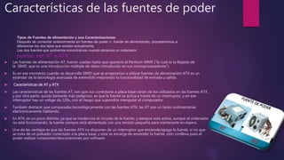 Características de las fuentes de poder
 Las fuentes de alimentación AT, fueron usadas hasta que apareció el Pentium MMX (“la cual es la llegada de
la SIMD, que es una introducción múltiple de datos introducido en sus microprocesadores”)
 Es en ese momento cuando se desarrolla SIMD que se empezarían a utilizar fuentes de alimentación ATX es un
estándar de la tecnología avanzada de extendido mejorando la funcionalidad de entrada y salida .
 Características de AT y ATX
 Las características de las fuentes AT, son que sus conectores a placa base varían de los utilizados en las fuentes ATX,
y por otra parte, quizás bastante más peligroso, es que la fuente se activa a través de un interruptor, y en ese
interruptor hay un voltaje de 220v, con el riesgo que supondría manipular el computador.
 También destacar que comparadas tecnológicamente con las fuentes ATX, las AT son un tanto rudimentarias
electrónicamente hablando.
 En ATX, es un poco distinto, ya que se moderniza el circuito de la fuente, y siempre está activa, aunque el ordenador
no esté funcionando, la fuente siempre está alimentada con una tensión pequeña para mantenerla en espera.
 Una de las ventajas es que las fuentes ATX no disponen de un interruptor que enciende/apaga la fuente, si no que
se trata de un pulsador conectado a la placa base, y esta se encarga de encender la fuente, esto conlleva pues el
poder realizar conexiones/desconexiones por software.
Tipos de Fuentes de alimentación y sus Caracterizaciones
Después de comentar anteriormente en fuentes de poder o fuente de alimentación, procederemos a
diferenciar los dos tipos que existen actualmente.
Las dos fuentes que podremos encontrarnos cuando abramos un ordenador
pueden ser: AT o ATX.
 