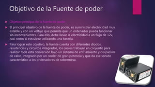 Objetivo de la Fuente de poder
 Objetivo principal de la fuente de poder
 El principal objetivo de la fuente de poder, es suministrar electricidad muy
estable y con un voltaje que permita que un ordenador pueda funcionar
sin inconvenientes. Para ello, debe llevar la electricidad a un flujo de 12v,
casi como si estuviese utilizando una batería.
 Para lograr este objetivo, la fuente cuenta con diferentes diodos,
resistencias y circuitos integrados, los cuales trabajan en conjunto para
realizar toda esta conversión bajo un sistema de enfriamiento y disipación
de calor, integrado por un cooler de gran potencia y que da ese sonido
característico a los ordenadores de sobremesa.
 