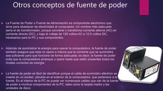 Otros conceptos de fuente de poder
 La Fuente de Poder o Fuente de Alimentación es componente electrónico que
sirve para abastecer de electricidad al computador. Un nombre más adecuado
sería el de transformador, porque convierte o transforma corriente alterna (AC) en
corriente directa (DC), y baja el voltaje de 120 voltios AC a 12,5 voltios DC,
necesarios para la PC y sus componentes.
 Además de suministrar la energía para operar la computadora, la fuente de poder
también asegura que esta no opere a menos que la corriente que se suministre
sea suficiente para que funcione de forma adecuada; es decir, la fuente de poder
evita que la computadora arranque u opere hasta que estén presentes todos los
niveles correctos de energía.
 La fuente de poder es fácil de identificar porque el cable de suministro eléctrico se
inserta en un socket, ubicada en el exterior de la computadora, que pertenece a la
fuente. En el interior de la PC se puede ver numerosos cables que van de la fuente
de poder a muchos componentes de la PC, tales como la tarjeta madre y las
unidades de disco.
 