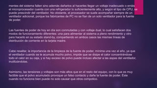 mentes del sistema fallen sino además dañarlos al hacerles llegar un voltaje inadecuado o erráis
el microprocesador cuenta con una refrigerador lo suficientemente alto, y según el tipo de CPU, se
puede prescindir del ventilador. No obstante, el procesador se suele acompañar siempre de un
ventilador adicional, porque los fabricantes de PC no se fían de un solo ventilador para la fuente
de poder.
Las fuentes de poder de hoy en día son conmutadas y con voltaje dual, lo cual satisfacen dos
modos de funcionamiento diferentes: una para alimentar al sistema a pleno rendimiento y otro
para hacerlo en su estado stand-by, compartiendo en ambos casos las mismas líneas de
distribución de corriente en la tarjeta madre.
Cabe resaltar, la importancia de la limpieza de la fuente de poder, mínima una vez al año, ya que
el ventilador cuando se le acumula mucho polvo, impide que se disipe el calor concentrándose
todo el calor en su caja, y si hay exceso de polvo puede incluso afectar a las aspas del ventilador,
inutilizándolas.
Asimismo, las tensiones y voltajes son más altos que en el resto del equipo, con lo que es muy
factible que el polvo acumulado provoque un falso contacto y dañe la fuente de poder. Éste
cuando no funciona bien puede no solo causar que otros compotico.
 