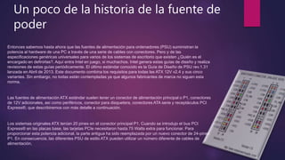 Un poco de la historia de la fuente de
poder
Entonces sabemos hasta ahora que las fuentes de alimentación para ordenadores (PSU) suministran la
potencia al hardware de una PC a través de una serie de cables con conectores. Pero y de las
especificaciones genéricas universales para varios de los sistemas de escritorio que existen ¿Quién es el
encargado en definirlas?. Aquí entra Intel en juego, si muchachos. Intel genera estas guías de diseño y realiza
revisiones de estas guías periódicamente. El último estándar conocido es la Guía de Diseño de PSU rev.1.31
lanzada en Abril de 2013. Este documento combina los requisitos para todas las ATX 12V v2.4 y sus cinco
variantes. Sin embargo, no todas están contempladas ya que algunos fabricantes de marca no siguen esta
norma.
Las fuentes de alimentación ATX estándar suelen tener un conector de alimentación principal o P1, conectores
de 12V adicionales, así como periféricos, conector para disquetera, conectores ATA serie y receptáculos PCI
Express®, que describiremos con más detalle a continuación.
Los sistemas originales ATX tenían 20 pines en el conector principal P1. Cuando se introdujo el bus PCI
Express® en las placas base, las tarjetas PCIe necesitaron hasta 75 Watts extra para funcionar. Para
proporcionar esta potencia adicional, la parte antigua ha sido reemplazada por un nuevo conector de 24-pines
P1. En consecuencia, las diferentes PSU de estilo ATX pueden utilizar un número diferente de cables de
alimentación.
 