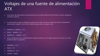 Voltajes de una fuente de alimentación
ATX
 Una fuente de alimentación actual transforma la corriente alterna de 230 Voltios a varios voltajes de
corriente continua.
 A continuación pongo el voltaje que proporciona cada uno de los cables que tiene una fuente de
alimentación, según el color de los cables proporciona un voltaje u otro.
 NARANJA + NEGRO = 3.3 V
 ROJO + NEGRO = 5 V
 AMARILLO + NEGRO = 12 V
 Como podemos ver las combinaciones siempre se hacen con el negro ya que es la masa y con esto
podemos decir lo siguiente:
 NARANJA = 3.3 V
 ROJO = 5 V
 AMARILLO = 12 V
 NEGRO = MASA
 