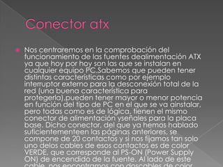    Nos centraremos en la comprobación del
    funcionamiento de las fuentes dealimentación ATX
    ya que hoy por hoy son las que se instalan en
    cualquier equipo PC.Sabemos que pueden tener
    distintas características como por ejemplo
    interruptor externo para la desconexión total de la
    red (una buena característica para
    protegerla),pueden tener mayor o menor potencia
    en función del tipo de PC en el que se va ainstalar,
    pero todas como es de lógica, tienen el mismo
    conector de alimentación yseñales para la placa
    base. Dicho conector, del que ya hemos hablado
    suficientementeen las páginas anteriores, se
    compone de 20 contactos y si nos fijamos tan solo
    uno delos cables de esos contactos es de color
    VERDE, que corresponde al PS-ON (Power Supply
    ON) de encendido de la fuente. Al lado de este
 