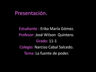Presentación.

 Estudiante : Erika María Gómez.
 Profesor: José Wilson Quintero.
            Grado: 11-1
 Colegio: Narciso Cabal Salcedo.
    Tema: La fuente de poder.
 