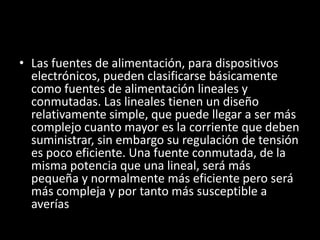 • Las fuentes de alimentación, para dispositivos
  electrónicos, pueden clasificarse básicamente
  como fuentes de alimentación lineales y
  conmutadas. Las lineales tienen un diseño
  relativamente simple, que puede llegar a ser más
  complejo cuanto mayor es la corriente que deben
  suministrar, sin embargo su regulación de tensión
  es poco eficiente. Una fuente conmutada, de la
  misma potencia que una lineal, será más
  pequeña y normalmente más eficiente pero será
  más compleja y por tanto más susceptible a
  averías
 