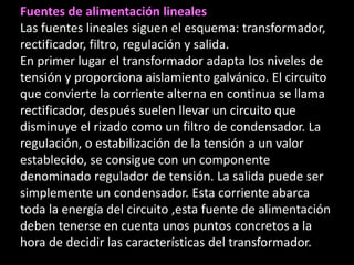 Fuentes de alimentación lineales
Las fuentes lineales siguen el esquema: transformador,
rectificador, filtro, regulación y salida.
En primer lugar el transformador adapta los niveles de
tensión y proporciona aislamiento galvánico. El circuito
que convierte la corriente alterna en continua se llama
rectificador, después suelen llevar un circuito que
disminuye el rizado como un filtro de condensador. La
regulación, o estabilización de la tensión a un valor
establecido, se consigue con un componente
denominado regulador de tensión. La salida puede ser
simplemente un condensador. Esta corriente abarca
toda la energía del circuito ,esta fuente de alimentación
deben tenerse en cuenta unos puntos concretos a la
hora de decidir las características del transformador.
 
