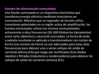 Fuentes de alimentación conmutadas
Una fuente conmutada es un dispositivo electrónico que
transforma energía eléctrica mediante transistores en
conmutación. Mientras que un regulador de tensión utiliza
transistores polarizados en su región activa de amplificación, las
fuentes conmutadas utilizan los mismos conmutándolos
activamente a altas frecuencias (20-100 Kilohercios típicamente)
entre corte (abiertos) y saturación (cerrados). La forma de onda
cuadrada resultante es aplicada a transformadores con núcleo de
ferrita (Los núcleos de hierro no son adecuados para estas altas
frecuencias) para obtener uno o varios voltajes de salida de
corriente alterna (CA) que luego son rectificados (Con diodos
rápidos) y filtrados (inductores y condensadores) para obtener los
voltajes de salida de corriente continua (CC).
 