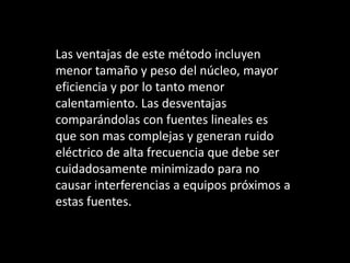 Las ventajas de este método incluyen
menor tamaño y peso del núcleo, mayor
eficiencia y por lo tanto menor
calentamiento. Las desventajas
comparándolas con fuentes lineales es
que son mas complejas y generan ruido
eléctrico de alta frecuencia que debe ser
cuidadosamente minimizado para no
causar interferencias a equipos próximos a
estas fuentes.
 