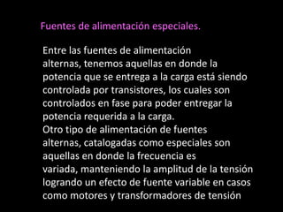 Fuentes de alimentación especiales.

Entre las fuentes de alimentación
alternas, tenemos aquellas en donde la
potencia que se entrega a la carga está siendo
controlada por transistores, los cuales son
controlados en fase para poder entregar la
potencia requerida a la carga.
Otro tipo de alimentación de fuentes
alternas, catalogadas como especiales son
aquellas en donde la frecuencia es
variada, manteniendo la amplitud de la tensión
logrando un efecto de fuente variable en casos
como motores y transformadores de tensión
 