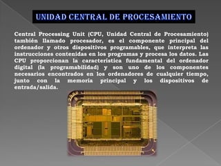 Central Processing Unit (CPU, Unidad Central de Procesamiento)
también llamado procesador, es el componente principal del
ordenador y otros dispositivos programables, que interpreta las
instrucciones contenidas en los programas y procesa los datos. Las
CPU proporcionan la característica fundamental del ordenador
digital (la programabilidad) y son uno de los componentes
necesarios encontrados en los ordenadores de cualquier tiempo,
junto con la memoria principal y los dispositivos de
entrada/salida.
 
