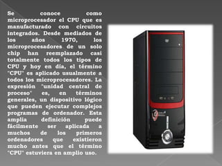 Se conoce como
microprocesador el CPU que es
manufacturado con circuitos
integrados. Desde mediados de
los años 1970, los
microprocesadores de un solo
chip han reemplazado casi
totalmente todos los tipos de
CPU y hoy en día, el término
"CPU" es aplicado usualmente a
todos los microprocesadores. La
expresión "unidad central de
proceso" es, en términos
generales, un dispositivo lógico
que pueden ejecutar complejos
programas de ordenador. Esta
amplia definición puede
fácilmente ser aplicada a
muchos de los primeros
ordenadores que existieron
mucho antes que el término
"CPU" estuviera en amplio uso.
 