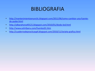 BIBLIOGRAFIA
•   http://mantenimientoenunclic.blogspot.com/2011/06/como-cambiar-una-fuente-
    de-poder.html
•   http://jdbarahona40121.blogspot.com/2010/01/diodo-led.html
•   http://www.solinfperu.com/fuentes01.htm
•   http://cuadernodepracticasg4.blogspot.com/2010/11/tarjeta-grafica.html
 