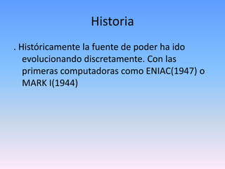 Historia
. Históricamente la fuente de poder ha ido
   evolucionando discretamente. Con las
   primeras computadoras como ENIAC(1947) o
   MARK I(1944)
 