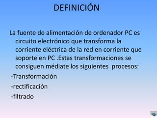 DEFINICIÓN

La fuente de alimentación de ordenador PC es
   circuito electrónico que transforma la
   corriente eléctrica de la red en corriente que
   soporte en PC .Estas transformaciones se
   consiguen médiate los siguientes procesos:
 -Transformación
 -rectificación
 -filtrado
 