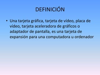 DEFINICIÓN
• Una tarjeta gráfica, tarjeta de vídeo, placa de
  vídeo, tarjeta aceleradora de gráficos o
  adaptador de pantalla, es una tarjeta de
  expansión para una computadora u ordenador
 