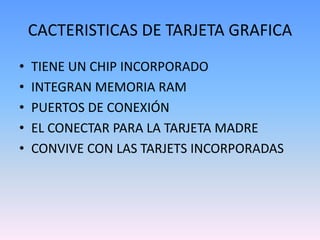 CACTERISTICAS DE TARJETA GRAFICA
•   TIENE UN CHIP INCORPORADO
•   INTEGRAN MEMORIA RAM
•   PUERTOS DE CONEXIÓN
•   EL CONECTAR PARA LA TARJETA MADRE
•   CONVIVE CON LAS TARJETS INCORPORADAS
 