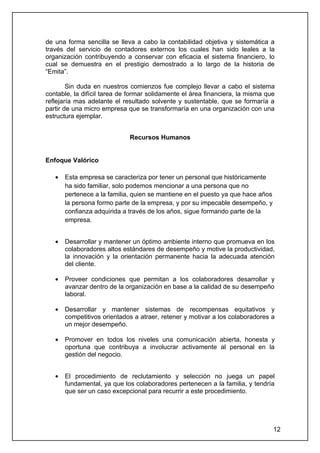 de una forma sencilla se lleva a cabo la contabilidad objetiva y sistemática a
través del servicio de contadores externos los cuales han sido leales a la
organización contribuyendo a conservar con eficacia el sistema financiero, lo
cual se demuestra en el prestigio demostrado a lo largo de la historia de
“Emita”.

        Sin duda en nuestros comienzos fue complejo llevar a cabo el sistema
contable, la difícil tarea de formar solidamente el área financiera, la misma que
reflejaría mas adelante el resultado solvente y sustentable, que se formaría a
partir de una micro empresa que se transformaría en una organización con una
estructura ejemplar.


                             Recursos Humanos


Enfoque Valórico

   •   Esta empresa se caracteriza por tener un personal que históricamente
       ha sido familiar, solo podemos mencionar a una persona que no
       pertenece a la familia, quien se mantiene en el puesto ya que hace años
       la persona formo parte de la empresa, y por su impecable desempeño, y
       confianza adquirida a través de los años, sigue formando parte de la
       empresa.


   •   Desarrollar y mantener un óptimo ambiente interno que promueva en los
       colaboradores altos estándares de desempeño y motive la productividad,
       la innovación y la orientación permanente hacia la adecuada atención
       del cliente.

   •   Proveer condiciones que permitan a los colaboradores desarrollar y
       avanzar dentro de la organización en base a la calidad de su desempeño
       laboral.

   •   Desarrollar y mantener sistemas de recompensas equitativos y
       competitivos orientados a atraer, retener y motivar a los colaboradores a
       un mejor desempeño.

   •   Promover en todos los niveles una comunicación abierta, honesta y
       oportuna que contribuya a involucrar activamente al personal en la
       gestión del negocio.


   •   El procedimiento de reclutamiento y selección no juega un papel
       fundamental, ya que los colaboradores pertenecen a la familia, y tendría
       que ser un caso excepcional para recurrir a este procedimiento.




                                                                                 12
 