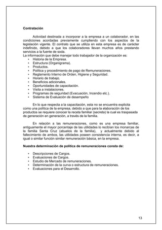 Contratación

       Actividad destinada a incorporar a la empresa a un colaborador, en las
condiciones acordadas previamente cumpliendo con los aspectos de la
legislación vigente. El contrato que se utiliza en esta empresa es de carácter
indefinido, debido a que los colaboradores llevan muchos años prestando
servicios a la fuente de soda.
La información que debe manejar todo trabajador de la organización es:
    • Historia de la Empresa.
    • Estructura (Organigrama).
    • Productos.
    • Política y procedimiento de pago de Remuneraciones.
    • Reglamento Interno de Orden, Higiene y Seguridad.
    • Horario de trabajo.
    • Beneficios adicionales.
    • Oportunidades de capacitación.
    • Visita a instalaciones.
    • Programas de seguridad (Evacuación, Incendio etc.).
    • Sistema de Evaluación de desempeño

      En lo que respecta a la capacitación, esta no se encuentra explicita
como una política de la empresa, debido a que para la elaboración de los
productos se requiere conocer la receta familiar (secreta) la cual es traspasada
de generación en generación, a través de la familia.

       En relación a las remuneraciones, como es una empresa familiar,
antiguamente el mayor porcentaje de las utilidades lo recibían los monarcas de
la familia Santa Cruz (abuelos de la familia), y actualmente debido al
fallecimiento de ambos, las utilidades poseen consistencia interna, es decir, a
igual o similar función similar remuneración básica, en la empresa.

Nuestra determinación de política de remuneraciones consta de:

   •   Descripciones de Cargos.
   •   Evaluaciones de Cargos.
   •   Estudio de Mercado de remuneraciones.
   •   Determinación de la curva o estructura de remuneraciones.
   •   Evaluaciones para el Desarrollo.




                                                                                   13
 