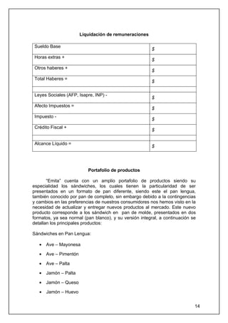 Liquidación de remuneraciones

Sueldo Base
                                                        $
Horas extras +
                                                        $
Otros haberes +
                                                        $
Total Haberes =
                                                        $

Leyes Sociales (AFP, Isapre, INP) -
                                                        $
Afecto Impuestos =
                                                        $
Impuesto -
                                                        $
Crédito Fiscal +
                                                        $

Alcance Líquido =
                                                        $




                           Portafolio de productos

       “Emita” cuenta con un amplio portafolio de productos siendo su
especialidad los sándwiches, los cuales tienen la particularidad de ser
presentados en un formato de pan diferente, siendo este el pan lengua,
también conocido por pan de completo, sin embargo debido a la contingencias
y cambios en las preferencias de nuestros consumidores nos hemos visto en la
necesidad de actualizar y entregar nuevos productos al mercado. Este nuevo
producto corresponde a los sándwich en pan de molde, presentados en dos
formatos, ya sea normal (pan blanco), y su versión integral, a continuación se
detallan los principales productos:

Sándwiches en Pan Lengua:

   •   Ave – Mayonesa

   •   Ave – Pimentón

   •   Ave – Palta

   •   Jamón – Palta

   •   Jamón – Queso

   •   Jamón – Huevo


                                                                             14
 