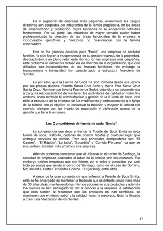 En el segmento de empresas más pequeñas, usualmente los cargos
directivos son ocupados por integrantes de la familia propietaria, en las áreas
de administración y producción, cuyas funciones no se encuentran definidas
formalmente. Por su parte, las industrias de mayor tamaño suelen haber
profesionalizado la dirección de las áreas funcionales de la empresa e
incorporados ejecutivos y directores no relacionados con la familia
controladora.

        Uno de los grandes desafíos para “Emita”, una empresa de carácter
familiar, ha sido lograr la independencia de su gestión respecto de la propiedad,
desplazándola a un plano netamente técnico. En las empresas más pequeñas,
este problema se encuentra incluso en las finanzas de la organización, que con
dificultad son independientes de las finanzas familiares, sin embargo la
transparencia y honestidad han caracterizado la estructura financiera de
“Emita”.

       Es por esto, que la Fuente de Soda ha sido formada desde sus inicios
por sus propios dueños, Ricardo Santa Cruz Birón y María Ema Santa Cruz
Santa Cruz, (Nombre que lleva la Fuente de Soda), dejando a su descendencia
a cargo la responsabilidad de mantener los estándares de calidad en todos los
ámbitos, como también la administración y gestión de la Fuente de Soda, con
esto la estructura de la empresa se fue modificando y perfeccionando a lo largo
de la historia con el objetivo de conservar la tradición y mejorar la calidad del
servicio, siempre con un ímpetu de superación y perfección acerca de la
gestión que tiene la empresa.


               Los Competidores de fuente de soda “Emita”

      La competencia que debe enfrentar la Fuente de Soda Emita es toda
fuente de soda, restorán, cadenas de comida rápidas y cualquier lugar que
entregue servicios de comida. Pero sus principales competidores son “El
Casero”, “El Rápido”, “La tabla”, “Bocadillo” y “Comida Peruana” ya que se
encuentran ubicados más próximos a la empresa.

       Además podemos mencionar que al ubicarse en el centro de Santiago, la
cantidad de empresas dedicadas al rubro de la comida son innumerables. Sin
embargo existen empresas que son lideres por si solas y conocidas por casi
todo personaje que asista al centro de Santiago, como es el caso del Domino,
Mc Donald’s, Portal Fernández Concha, Burger King, entre otros.

        A pesar de la gran competencia que enfrenta la Fuente de Soda Emita,
esta se ha encargado de mantener la tradición que osténtenla desde hace mas
de 30 años atrás, manteniendo los mismos sabores en sus productos y además
los clientes se han encargado de dar a conocer a la empresa la satisfacción
que ellos sienten al reconocer que los productos no han cambiado, se
mantienen con el mismo sabor y la calidad hasta ha mejorado. Esto ha llevado
a crear una fidelización de los clientes.




                                                                                17
 