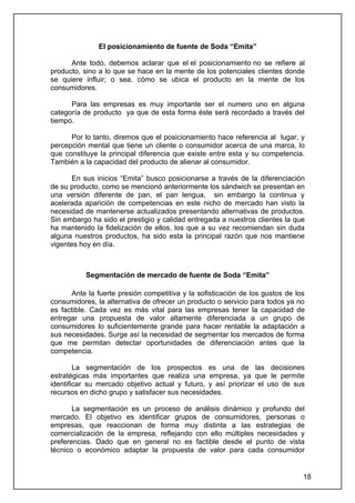 El posicionamiento de fuente de Soda “Emita”

      Ante todo, debemos aclarar que el el posicionamiento no se refiere al
producto, sino a lo que se hace en la mente de los potenciales clientes donde
se quiere influir; o sea, cómo se ubica el producto en la mente de los
consumidores.

      Para las empresas es muy importante ser el numero uno en alguna
categoría de producto ya que de esta forma éste será recordado a través del
tiempo.

      Por lo tanto, diremos que el posicionamiento hace referencia al lugar, y
percepción mental que tiene un cliente o consumidor acerca de una marca, lo
que constituye la principal diferencia que existe entre esta y su competencia.
También a la capacidad del producto de alienar al consumidor.

       En sus inicios “Emita” busco posicionarse a través de la diferenciación
de su producto, como se mencionó anteriormente los sándwich se presentan en
una versión diferente de pan, el pan lengua, sin embargo la continua y
acelerada aparición de competencias en este nicho de mercado han visto la
necesidad de mantenerse actualizados presentando alternativas de productos.
Sin embargo ha sido el prestigio y calidad entregada a nuestros clientes la que
ha mantenido la fidelización de ellos, los que a su vez recomiendan sin duda
alguna nuestros productos, ha sido esta la principal razón que nos mantiene
vigentes hoy en día.



           Segmentación de mercado de fuente de Soda “Emita”

      Ante la fuerte presión competitiva y la sofisticación de los gustos de los
consumidores, la alternativa de ofrecer un producto o servicio para todos ya no
es factible. Cada vez es más vital para las empresas tener la capacidad de
entregar una propuesta de valor altamente diferenciada a un grupo de
consumidores lo suficientemente grande para hacer rentable la adaptación a
sus necesidades. Surge así la necesidad de segmentar los mercados de forma
que me permitan detectar oportunidades de diferenciación antes que la
competencia.

        La segmentación de los prospectos es una de las decisiones
estratégicas más importantes que realiza una empresa, ya que le permite
identificar su mercado objetivo actual y futuro, y así priorizar el uso de sus
recursos en dicho grupo y satisfacer sus necesidades.

       La segmentación es un proceso de análisis dinámico y profundo del
mercado. El objetivo es identificar grupos de consumidores, personas o
empresas, que reaccionan de forma muy distinta a las estrategias de
comercialización de la empresa, reflejando con ello múltiples necesidades y
preferencias. Dado que en general no es factible desde el punto de vista
técnico o económico adaptar la propuesta de valor para cada consumidor


                                                                               18
 