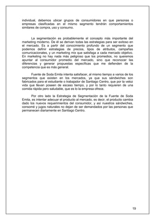 individual, debemos ubicar grupos de consumidores en que personas o
empresas clasificadas en el mismo segmento tendrán comportamientos
similares de compra, uso y consumo.


       La segmentación es probablemente el concepto más importante del
marketing moderno. De él se derivan todas las estrategias para ser exitoso en
el mercado. Es a partir del conocimiento profundo de un segmento que
podemos definir estrategias de precios, tipos de atributos, campañas
comunicacionales, y un marketing mix que satisfaga a cada mercado objetivo.
En marketing no hay nada más peligroso que los promedios, no queremos
apuntar al consumidor promedio del mercado, sino que reconocer las
diferencias y generar propuestas específicas que me defienden de la
competencia que es más general.

       Fuente de Soda Emita intenta satisfacer, al mismo tiempo a varios de los
segmentos que existen en los mercados, ya que sus sándwiches son
fabricados para el estudiante o trabajador de Santiago Centro, que por la veloz
vida que llevan poseen de escaso tiempo, y por lo tanto requieren de una
comida rápida pero saludable, que es lo la empresa ofrece.

      Por otro lado la Estrategia de Segmentación de la Fuente de Soda
Emita, es intentar adecuar el producto al mercado, es decir, el producto cambia
dado los nuevos requerimientos del consumidor, y así nuestros sándwiches,
consomé y jugos naturales no dejan de ser demandados por las personas que
permanecen diariamente en Santiago Centro.




                                                                              19
 