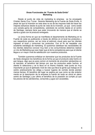 Áreas Funcionales de “Fuente de Soda Emita”
                                Marketing

      Desde el punto de vista de marketing la empresa se ha encargado
Cristian Santa Cruz Turner Gerente Marketing de la Fuente de Soda Emita. A
pesar de que la inversión en esta área no es de las mayores trata de hacer los
mejores esfuerzos desde el punto de vista de la inversión, ya que como existe
una variada gama de competidores, sobretodo de comida rápida en el centro
de Santiago, siempre tiene que estar innovando de manera que el cliente se
sienta a gusto con el producto entregado.

      La única forma en que se manifiesta el departamento de Marketing en la
Fuente de soda es publicando a través de afiches en el local los productos y
sus respectivos precios, así se inicia el estimulo visual para que los clientes
ingresen al local y consuman los productos. Con el fin de respaldar una
excelente estrategia de marketing. Si queremos satisfacer las necesidades de
los clientes debemos conocer muy bien a los consumidores debemos realizar
un mix de Marketing que sea mejor que el de la competencia para que el cliente
llegue a un mayor nivel de satisfacción con nuestros productos.

      También queremos enfatizar en demostrar que los productos de la Fuente
de Soda otorgaran los beneficios de la forma ya que el producto esta hecho en
pan lengua, algo que es poco común al momento de encontrar sándwiches en
el mercado, el beneficio del tiempo por que los productos están hechos, el
cliente lo selecciona y se lo lleva en el mismo instante, este punto es muy
importante ya que el ajetreado nivel de vida que lleva la gente que trabaja en el
centro prácticamente los obliga a buscar lugares de comida donde pierdan
menos tiempo. El beneficio del lugar se explica por que como se dijo anterior
mente en la descripción de la empresa la fuente de soda se ubica en pleno
centro de Santiago y por ultimo el beneficio de la posesión se cumple ya que
los precios de los sándwiches, consomés y jugos son accesibles.




                                                                                6
 