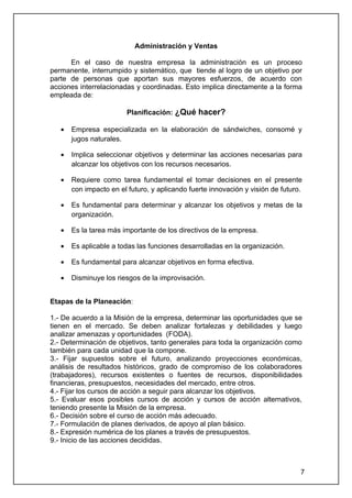 Administración y Ventas

      En el caso de nuestra empresa la administración es un proceso
permanente, interrumpido y sistemático, que tiende al logro de un objetivo por
parte de personas que aportan sus mayores esfuerzos, de acuerdo con
acciones interrelacionadas y coordinadas. Esto implica directamente a la forma
empleada de:

                         Planificación: ¿Qué hacer?

   •   Empresa especializada en la elaboración de sándwiches, consomé y
       jugos naturales.

   •   Implica seleccionar objetivos y determinar las acciones necesarias para
       alcanzar los objetivos con los recursos necesarios.

   •   Requiere como tarea fundamental el tomar decisiones en el presente
       con impacto en el futuro, y aplicando fuerte innovación y visión de futuro.

   •   Es fundamental para determinar y alcanzar los objetivos y metas de la
       organización.

   •   Es la tarea más importante de los directivos de la empresa.

   •   Es aplicable a todas las funciones desarrolladas en la organización.

   •   Es fundamental para alcanzar objetivos en forma efectiva.

   •   Disminuye los riesgos de la improvisación.


Etapas de la Planeación:

1.- De acuerdo a la Misión de la empresa, determinar las oportunidades que se
tienen en el mercado. Se deben analizar fortalezas y debilidades y luego
analizar amenazas y oportunidades (FODA).
2.- Determinación de objetivos, tanto generales para toda la organización como
también para cada unidad que la compone.
3.- Fijar supuestos sobre el futuro, analizando proyecciones económicas,
análisis de resultados históricos, grado de compromiso de los colaboradores
(trabajadores), recursos existentes o fuentes de recursos, disponibilidades
financieras, presupuestos, necesidades del mercado, entre otros.
4.- Fijar los cursos de acción a seguir para alcanzar los objetivos.
5.- Evaluar esos posibles cursos de acción y cursos de acción alternativos,
teniendo presente la Misión de la empresa.
6.- Decisión sobre el curso de acción más adecuado.
7.- Formulación de planes derivados, de apoyo al plan básico.
8.- Expresión numérica de los planes a través de presupuestos.
9.- Inicio de las acciones decididas.



                                                                                 7
 