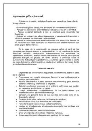 Organización: ¿Cómo hacerlo?

       Obteniendo el capital y trabajo suficiente para que esto se desarrolle de
la mejor forma.

   •Dividirel trabajo que se requiere desarrollar en actividades componentes.
   • Agrupar las actividades en unidades operativas basadas en su similitud.
   • Asignar personal calificado o con el potencial para desarrollar las
  funciones.
   • Asignar las obligaciones a los colaboradores, proporcionando los medios o
  recursos que sean necesarios en cada actividad.
   •Informar a cada colaborador de las actividades que espera que ejecute, de
  los resultados que debe alcanzar y las relaciones que deberá mantener con
  otros grupos de la empresa.

       En la etapa de la organización se requiere definir el perfil de las
personas que deberán asumir la responsabilidad por el cumplimiento de las
funciones definidas, determinando adecuadamente los estándares de
desempeño esperados, además definir claramente los medios para que las
personas trabajen en grupos, en forma efectiva y armónica hacia el
cumplimiento de los objetivos predefinidos, aceptando y promoviendo el aporte
de ideas, la iniciativa y la innovación, a través de un ambiente de trabajo donde
prime la colaboración mutua.

                              Dirección: Hacerlo

       Empleando los conocimientos requeridos posteriormente, sobre el rubro
de la empresa.
    • Preocuparse de impartir adecuadas labores a sus colaboradores y
       verificar su cumplimiento.
    • Inculcar plenamente a nuestro personal una adecuada y gentil atención
       a clientes internos y externos de la empresa.
    • Detectar condiciones inseguras en el ambiente del trabajo que puedan
       ser causas de accidentes en el trabajo.
    • Corregir inadecuados comportamientos de los colaboradores que
       puedan ser causas de acciones del trabajo.
    • Conocer a su personal tanto es sus aspectos personales como en su
       desempeño laboral.
    • Fomentar la iniciativa y el aporte de ideas de subterráneo.
    • Reconocer las conductas meritorias del colaborador.
    • Fomentar la colaboración mutua y el compañerismo.
    • Inculcar en el colaborador el adecuado desempeño que conlleve una
       estabilidad laboral.
    • Fomentar el desarrollo de los colaboradores.
    • Crear un ambiente adecuado de relaciones humanas.
    • Actuar cono líderes conciliadores ante conflictos del personal.



                                                                                   8
 