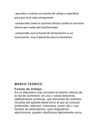 -aprender a realizar una fuente de voltaje y especificar 
para que sirve cada componente 
-comprender como la corriente directa cambia la corriente 
alterna por medio del transformador 
-comprender que la fuente de alimentación es un 
instrumento muy importante para la electrónica 
MARCO TEORICO 
Fuente de Voltaje: 
Es un dispositivo que convierte la tensión alterna de 
la red de suministro, en una o varias tensiones, 
prácticamente continuas, que alimentan los distintos 
circuitos del aparato electrónico al que se conecta 
(ordenador, televisor, impresora, router, etc.). Las 
fuentes de alimentación, para dispositivos 
electrónicos, pueden clasificarse básicamente como 
 