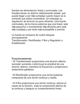 fuentes de alimentación lineal y conmutada. Las 
lineales tienen un diseño relativamente simple, que 
puede llegar a ser más complejo cuanto mayor es la 
corriente que deben suministrar, sin embargo su 
regulación de tensión es poco eficiente. Una fuente 
conmutada, de la misma potencia que una lineal, será 
más pequeña y normalmente más eficiente pero será 
más compleja y por tanto más susceptible a averías. 
La fuente se compone de cuatro bloques 
principalmente: 
Transformador, Rectificador, Filtro y Regulador o 
Estabilizador. 
Funcionamiento: 
• El Transformador proporciona una tensión alterna 
senoidal, aumenta o disminuye la amplitud de una 
tensión alterna, mantiene la frecuencia y proporciona 
aislamiento galvánico. 
• El Rectificador proporciona una señal pulsante, 
compuesta de una señal continua y rizada. 
• El Filtro proporciona una señal continua, reduce el 
rizado de la tensión, aísla la componente alterna de 
la continua y asegura un comportamiento lineal. 
 