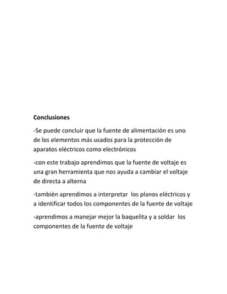 Conclusiones 
-Se puede concluir que la fuente de alimentación es uno 
de los elementos más usados para la protección de 
aparatos eléctricos como electrónicos 
-con este trabajo aprendimos que la fuente de voltaje es 
una gran herramienta que nos ayuda a cambiar el voltaje 
de directa a alterna 
-también aprendimos a interpretar los planos eléctricos y 
a identificar todos los componentes de la fuente de voltaje 
-aprendimos a manejar mejor la baquelita y a soldar los 
componentes de la fuente de voltaje 
 