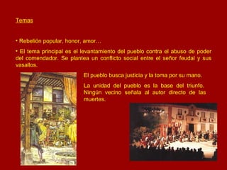 Temas Rebelión popular, honor, amor… El tema principal es el levantamiento del pueblo contra el abuso de poder del comendador. Se plantea un conflicto social entre el señor feudal y sus vasallos.  El pueblo busca justicia y la toma por su mano. La unidad del pueblo es la base del triunfo.  Ningún vecino señala al autor directo de las  muertes. 