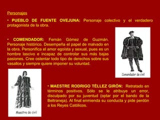 Personajes PUEBLO DE FUENTE OVEJUNA:  Personaje colectivo y el verdadero protagonista de la obra.   COMENDADOR:  Fernán Gómez de Guzmán. Personaje histórico. Desempeña el papel de malvado en la obra. Personifica el amor egoísta y sexual, pues es un hombre lascivo e incapaz de controlar sus más bajas pasiones. Cree ostentar todo tipo de derechos sobre sus vasallos y siempre quiere imponer su voluntad. MAESTRE RODRIGO TÉLLEZ GIRÓN:   Retratado en términos positivos. Sólo se le atribuye un error, disculpado por su juventud (optar por el bando de la Beltraneja). Al final enmienda su conducta y pide perdón a los Reyes Católicos. 